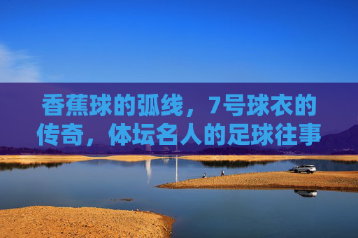 香蕉球的弧线,7号球衣的传奇,体坛名人的足球往事