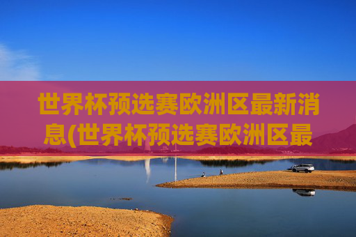 世界杯预选赛欧洲区最新消息(世界杯预选赛欧洲区最新消息直播)