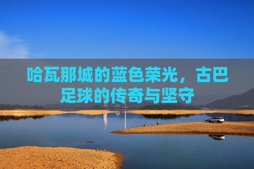 哈瓦那城的蓝色荣光,古巴足球的传奇与坚守