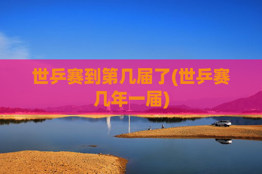 世乒赛到第几届了(世乒赛几年一届)