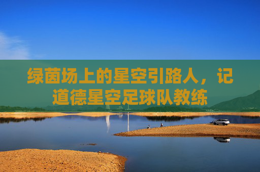 绿茵场上的星空引路人,记道德星空足球队教练