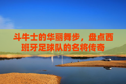 斗牛士的华丽舞步,盘点西班牙足球队的名将传奇