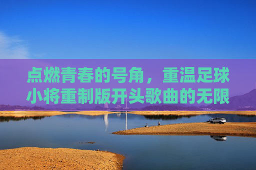 点燃青春的号角，重温足球小将重制版开头歌曲的无限魅力