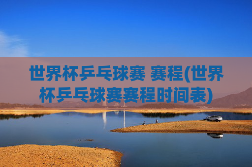 世界杯乒乓球赛 赛程(世界杯乒乓球赛赛程时间表)