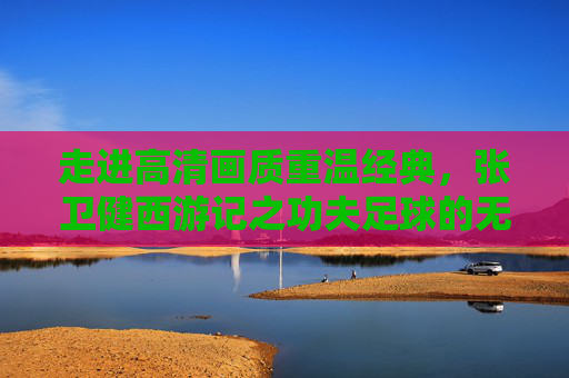 走进高清画质重温经典,张卫健西游记之功夫足球的无限魅力