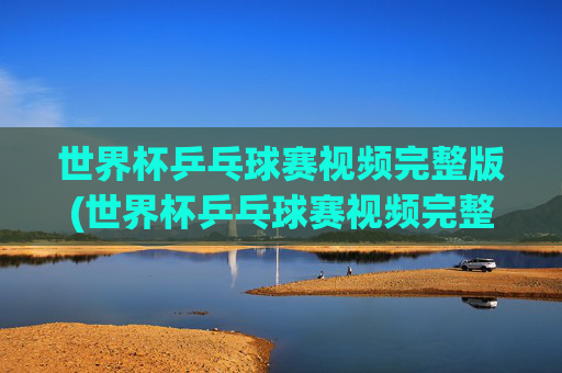 世界杯乒乓球赛视频完整版(世界杯乒乓球赛视频完整版高清)