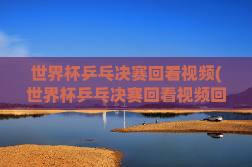 世界杯乒乓决赛回看视频(世界杯乒乓决赛回看视频回放)