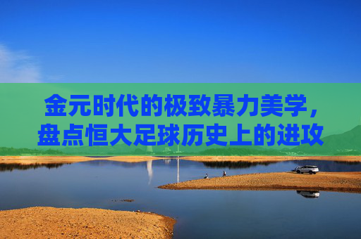 金元时代的极致暴力美学,盘点恒大足球历史上的进攻火力巅峰排名