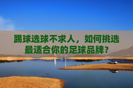 踢球选球不求人,如何挑选最适合你的足球品牌?
