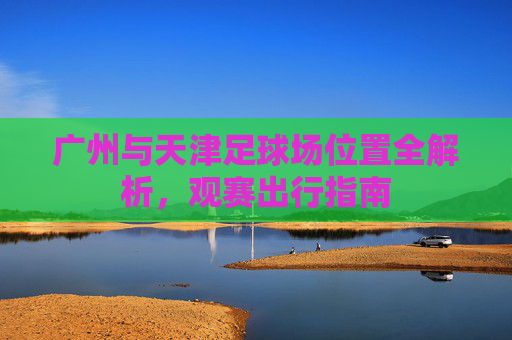 广州与天津足球场位置全解析,观赛出行指南