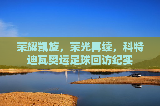 荣耀凯旋，荣光再续，科特迪瓦奥运足球回访纪实