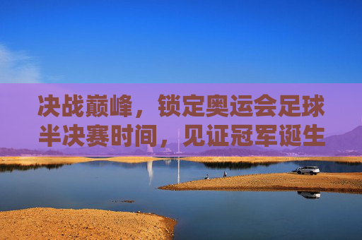 决战巅峰，锁定奥运会足球半决赛时间，见证冠军诞生