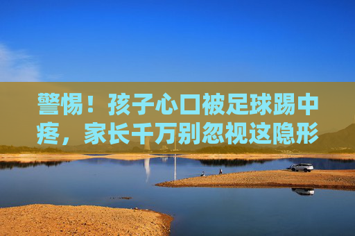 警惕！孩子心口被足球踢中疼，家长千万别忽视这隐形杀手