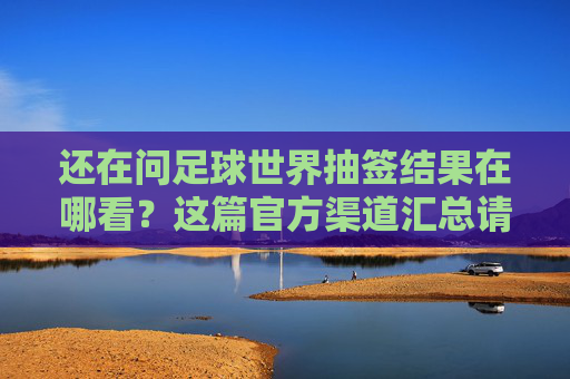还在问足球世界抽签结果在哪看?这篇官方渠道汇总请收好
