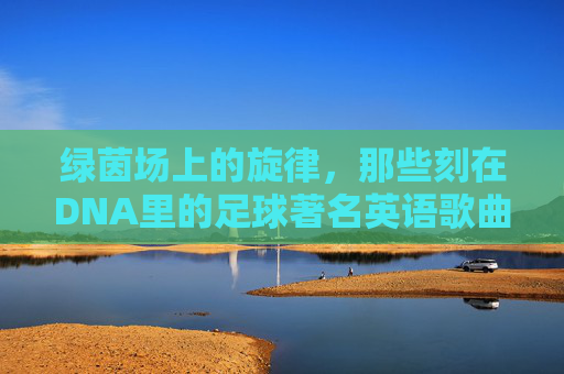 绿茵场上的旋律,那些刻在DNA里的足球著名英语歌曲歌词赏析