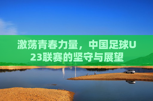 激荡青春力量，中国足球U23联赛的坚守与展望