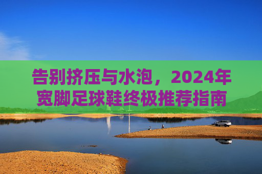 告别挤压与水泡，2024年宽脚足球鞋终极推荐指南