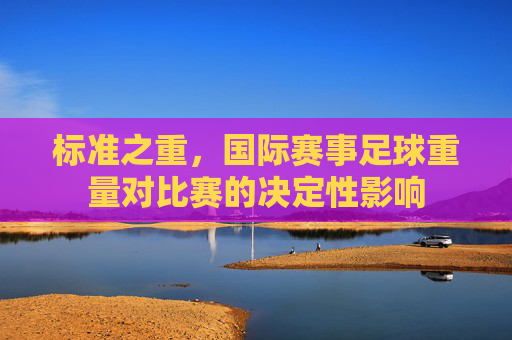 标准之重,国际赛事足球重量对比赛的决定性影响