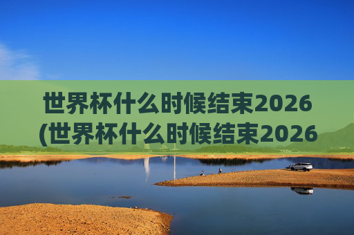 世界杯什么时候结束2026(世界杯什么时候结束2026年)