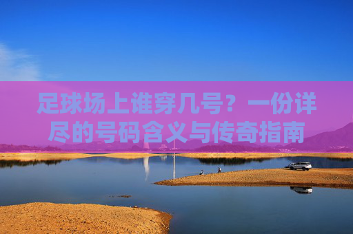 足球场上谁穿几号？一份详尽的号码含义与传奇指南