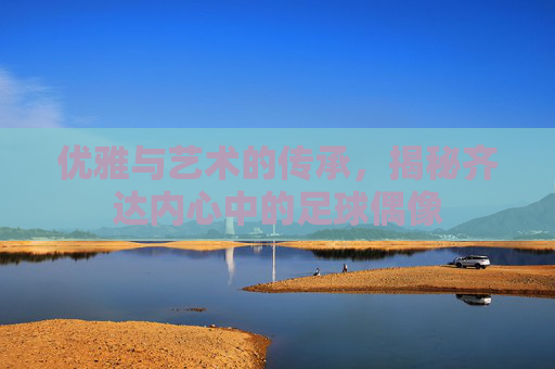优雅与艺术的传承,揭秘齐达内心中的足球偶像