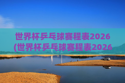 世界杯乒乓球赛程表2026(世界杯乒乓球赛程表2026年)