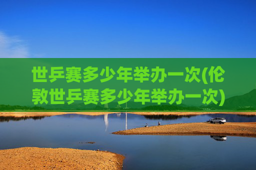 世乒赛多少年举办一次(伦敦世乒赛多少年举办一次)