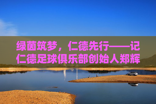绿茵筑梦,仁德先行——记仁德足球俱乐部创始人郑辉