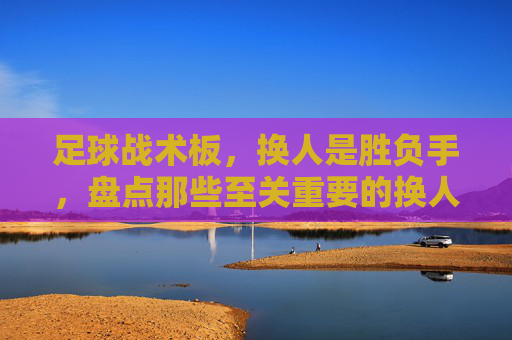 足球战术板,换人是胜负手,盘点那些至关重要的换人方式
