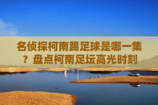 名侦探柯南踢足球是哪一集?盘点柯南足坛高光时刻