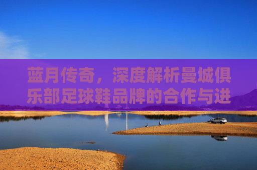 蓝月传奇,深度解析曼城俱乐部足球鞋品牌的合作与进化