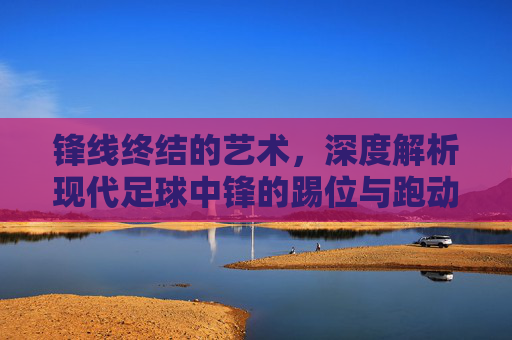 锋线终结的艺术,深度解析现代足球中锋的踢位与跑动技巧