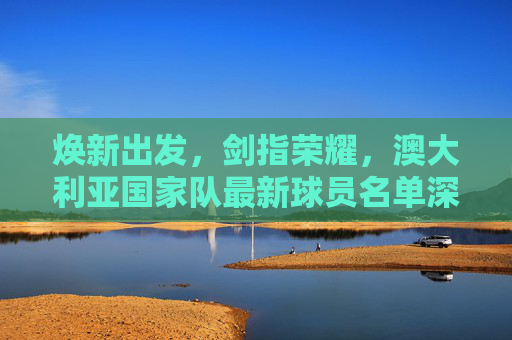 焕新出发,剑指荣耀,澳大利亚国家队最新球员名单深度解析