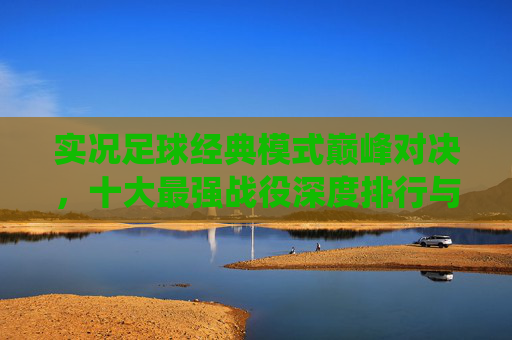 实况足球经典模式巅峰对决，十大最强战役深度排行与通关攻略