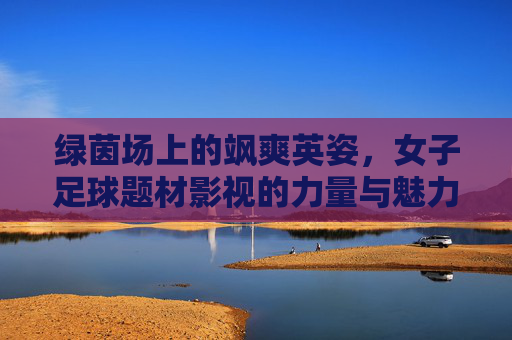 绿茵场上的飒爽英姿，女子足球题材影视的力量与魅力