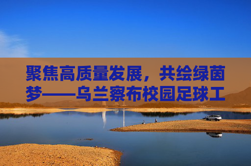 聚焦高质量发展,共绘绿茵梦——乌兰察布校园足球工作会议侧记