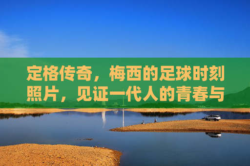 定格传奇，梅西的足球时刻照片，见证一代人的青春与信仰