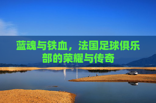 蓝魂与铁血,法国足球俱乐部的荣耀与传奇