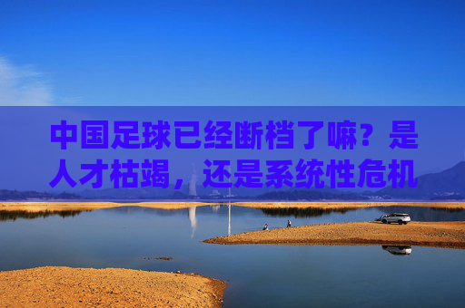 中国足球已经断档了嘛?是人才枯竭,还是系统性危机?