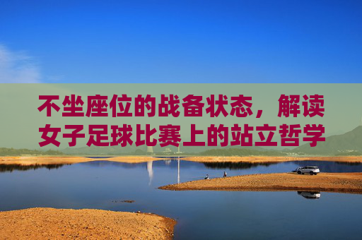 不坐座位的战备状态,解读女子足球比赛上的站立哲学