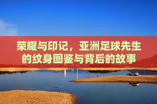 荣耀与印记,亚洲足球先生的纹身图鉴与背后的故事