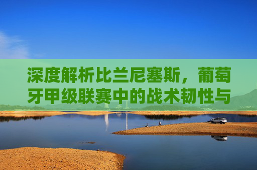 深度解析比兰尼塞斯,葡萄牙甲级联赛中的战术韧性与反击艺术