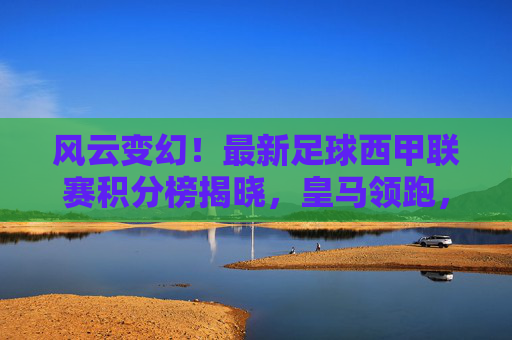 风云变幻!最新足球西甲联赛积分榜揭晓,皇马领跑,巴萨紧追,降级区硝烟弥漫