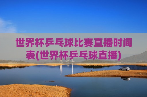 世界杯乒乓球比赛直播时间表(世界杯乒乓球直播)
