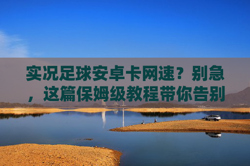实况足球安卓卡网速？别急，这篇保姆级教程带你告别延迟，丝滑上分！