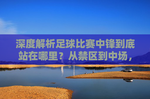 深度解析足球比赛中锋到底站在哪里?从禁区到中场,位置的艺术