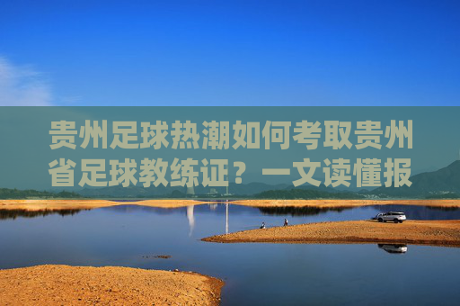 贵州足球热潮如何考取贵州省足球教练证?一文读懂报名、培训与职业发展