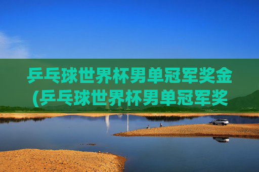 乒乓球世界杯男单冠军奖金(乒乓球世界杯男单冠军奖金多少)
