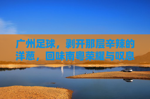 广州足球，剥开那层辛辣的洋葱，回味南粤荣耀与叹息