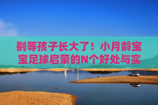 别等孩子长大了!小月龄宝宝足球启蒙的N个好处与实操指南